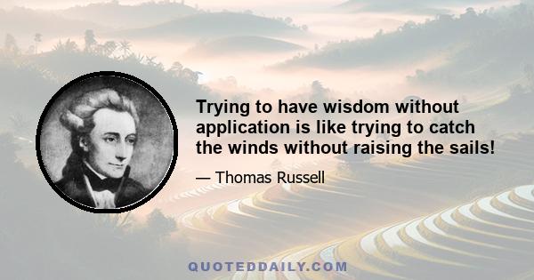 Trying to have wisdom without application is like trying to catch the winds without raising the sails!