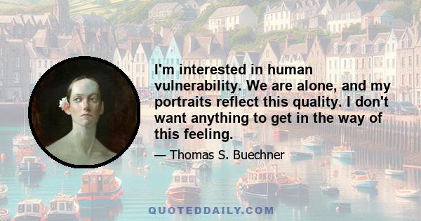 I'm interested in human vulnerability. We are alone, and my portraits reflect this quality. I don't want anything to get in the way of this feeling.