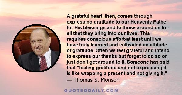 A grateful heart, then, comes through expressing gratitude to our Heavenly Father for His blessings and to those around us for all that they bring into our lives. This requires conscious effort-at least until we have