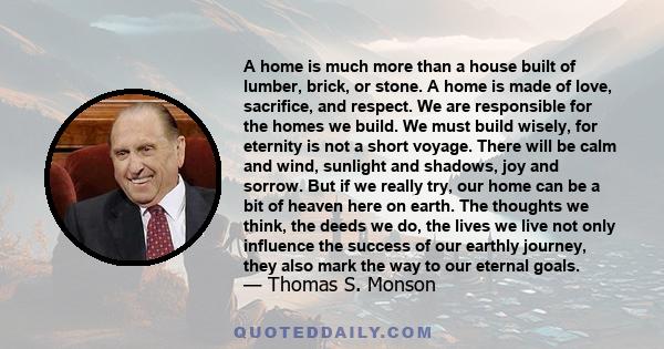 A home is much more than a house built of lumber, brick, or stone. A home is made of love, sacrifice, and respect. We are responsible for the homes we build. We must build wisely, for eternity is not a short voyage.