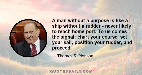 A man without a purpose is like a ship without a rudder - never likely to reach home port. To us comes the signal: chart your course, set your sail, position your rudder, and proceed.