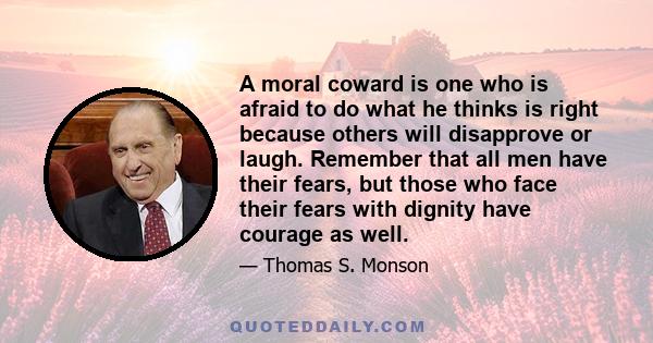 A moral coward is one who is afraid to do what he thinks is right because others will disapprove or laugh. Remember that all men have their fears, but those who face their fears with dignity have courage as well.