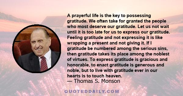 A prayerful life is the key to possessing gratitude. We often take for granted the people who most deserve our gratitude. Let us not wait until it is too late for us to express our gratitude. Feeling gratitude and not