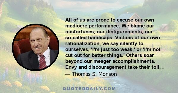 All of us are prone to excuse our own mediocre performance. We blame our misfortunes, our disfigurements, our so-called handicaps. Victims of our own rationalization, we say silently to ourselves, 'I'm just too weak,'