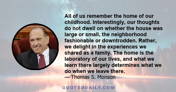 All of us remember the home of our childhood. Interestingly, our thoughts do not dwell on whether the house was large or small, the neighborhood fashionable or downtrodden. Rather, we delight in the experiences we