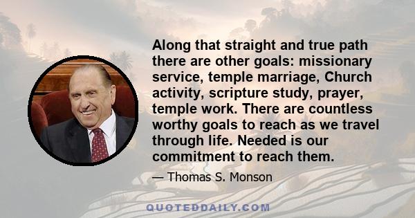 Along that straight and true path there are other goals: missionary service, temple marriage, Church activity, scripture study, prayer, temple work. There are countless worthy goals to reach as we travel through life.