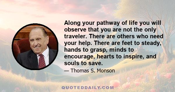 Along your pathway of life you will observe that you are not the only traveler. There are others who need your help. There are feet to steady, hands to grasp, minds to encourage, hearts to inspire, and souls to save.