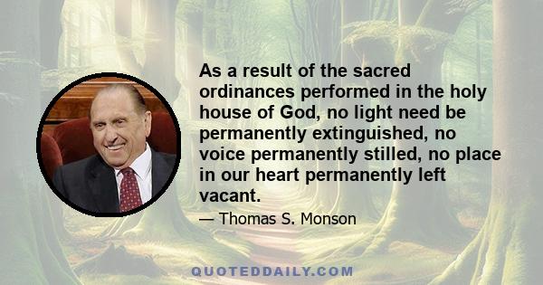 As a result of the sacred ordinances performed in the holy house of God, no light need be permanently extinguished, no voice permanently stilled, no place in our heart permanently left vacant.