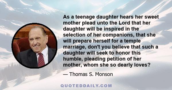 As a teenage daughter hears her sweet mother plead unto the Lord that her daughter will be inspired in the selection of her companions, that she will prepare herself for a temple marriage, don't you believe that such a