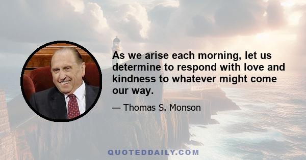 As we arise each morning, let us determine to respond with love and kindness to whatever might come our way.