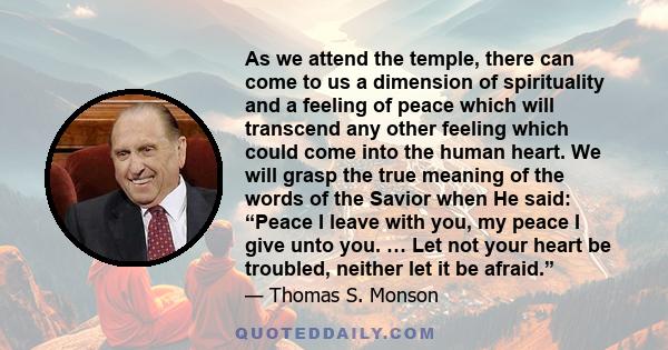 As we attend the temple, there can come to us a dimension of spirituality and a feeling of peace which will transcend any other feeling which could come into the human heart. We will grasp the true meaning of the words