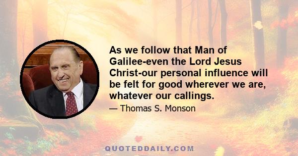 As we follow that Man of Galilee-even the Lord Jesus Christ-our personal influence will be felt for good wherever we are, whatever our callings.