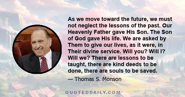 As we move toward the future, we must not neglect the lessons of the past. Our Heavenly Father gave His Son. The Son of God gave His life. We are asked by Them to give our lives, as it were, in Their divine service.