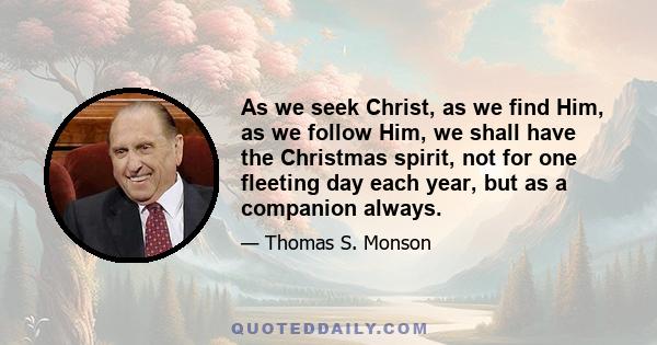 As we seek Christ, as we find Him, as we follow Him, we shall have the Christmas spirit, not for one fleeting day each year, but as a companion always.