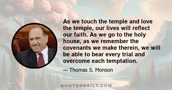 As we touch the temple and love the temple, our lives will reflect our faith. As we go to the holy house, as we remember the covenants we make therein, we will be able to bear every trial and overcome each temptation.