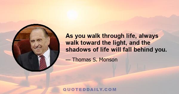 As you walk through life, always walk toward the light, and the shadows of life will fall behind you.