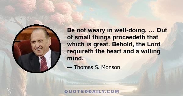 Be not weary in well-doing. … Out of small things proceedeth that which is great. Behold, the Lord requireth the heart and a willing mind.