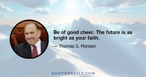 Be of good cheer. The future is as bright as your faith.