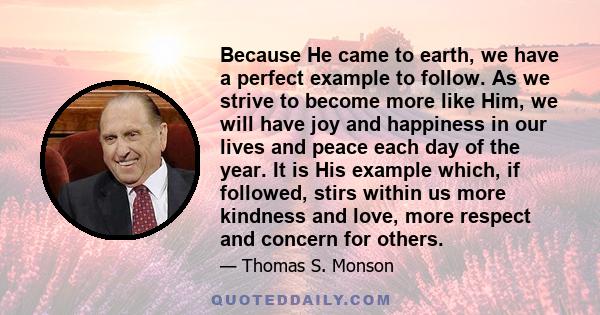 Because He came to earth, we have a perfect example to follow. As we strive to become more like Him, we will have joy and happiness in our lives and peace each day of the year. It is His example which, if followed,