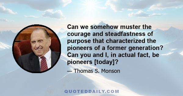 Can we somehow muster the courage and steadfastness of purpose that characterized the pioneers of a former generation? Can you and I, in actual fact, be pioneers [today]?