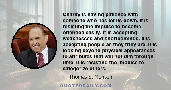 Charity is having patience with someone who has let us down. It is resisting the impulse to become offended easily. It is accepting weaknesses and shortcomings. It is accepting people as they truly are. It is looking