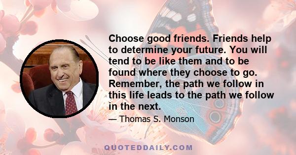 Choose good friends. Friends help to determine your future. You will tend to be like them and to be found where they choose to go. Remember, the path we follow in this life leads to the path we follow in the next.