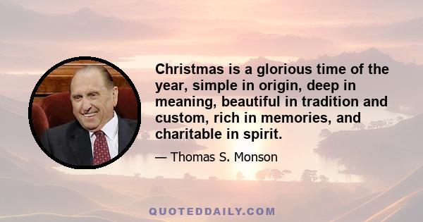 Christmas is a glorious time of the year, simple in origin, deep in meaning, beautiful in tradition and custom, rich in memories, and charitable in spirit.