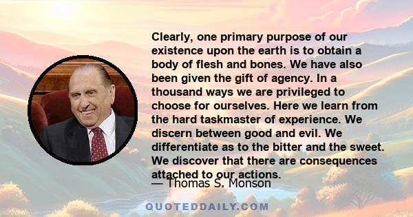 Clearly, one primary purpose of our existence upon the earth is to obtain a body of flesh and bones. We have also been given the gift of agency. In a thousand ways we are privileged to choose for ourselves. Here we