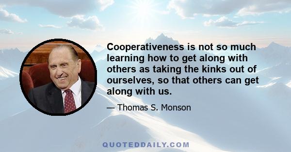 Cooperativeness is not so much learning how to get along with others as taking the kinks out of ourselves, so that others can get along with us.