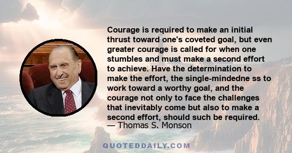 Courage is required to make an initial thrust toward one's coveted goal, but even greater courage is called for when one stumbles and must make a second effort to achieve. Have the determination to make the effort, the