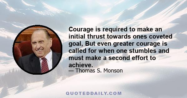 Courage is required to make an initial thrust towards ones coveted goal, But even greater courage is called for when one stumbles and must make a second effort to achieve.