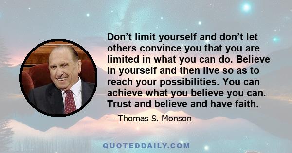 Don’t limit yourself and don’t let others convince you that you are limited in what you can do. Believe in yourself and then live so as to reach your possibilities. You can achieve what you believe you can. Trust and