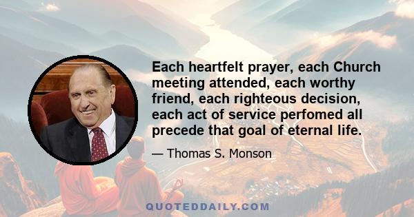 Each heartfelt prayer, each Church meeting attended, each worthy friend, each righteous decision, each act of service perfomed all precede that goal of eternal life.