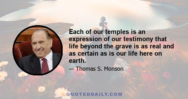 Each of our temples is an expression of our testimony that life beyond the grave is as real and as certain as is our life here on earth.