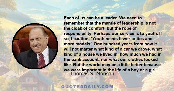 Each of us can be a leader. We need to remember that the mantle of leadership is not the cloak of comfort, but the robe of responsibility. Perhaps our service is to youth. If so, I caution: 'Youth needs fewer critics