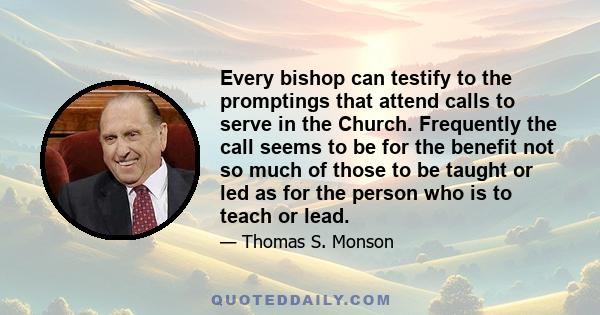 Every bishop can testify to the promptings that attend calls to serve in the Church. Frequently the call seems to be for the benefit not so much of those to be taught or led as for the person who is to teach or lead.