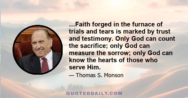 …Faith forged in the furnace of trials and tears is marked by trust and testimony. Only God can count the sacrifice; only God can measure the sorrow; only God can know the hearts of those who serve Him.