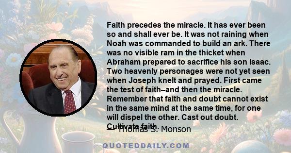 Faith precedes the miracle. It has ever been so and shall ever be. It was not raining when Noah was commanded to build an ark. There was no visible ram in the thicket when Abraham prepared to sacrifice his son Isaac.