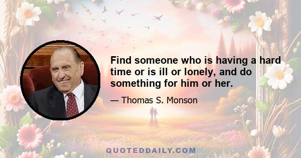 Find someone who is having a hard time or is ill or lonely, and do something for him or her.