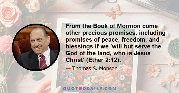 From the Book of Mormon come other precious promises, including promises of peace, freedom, and blessings if we 'will but serve the God of the land, who is Jesus Christ' (Ether 2:12).