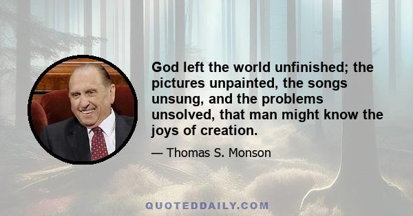 God left the world unfinished; the pictures unpainted, the songs unsung, and the problems unsolved, that man might know the joys of creation.