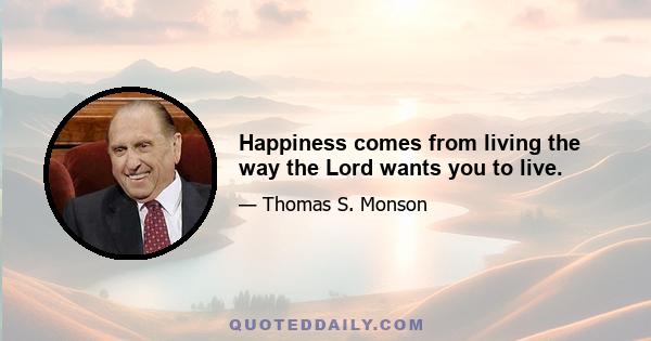 Happiness comes from living the way the Lord wants you to live.