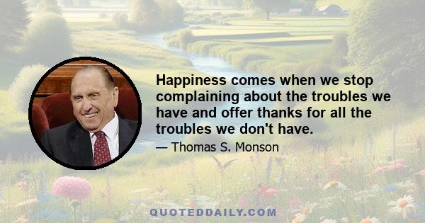 Happiness comes when we stop complaining about the troubles we have and offer thanks for all the troubles we don't have.