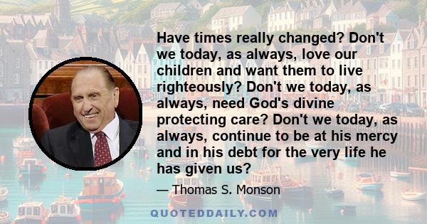 Have times really changed? Don't we today, as always, love our children and want them to live righteously? Don't we today, as always, need God's divine protecting care? Don't we today, as always, continue to be at his