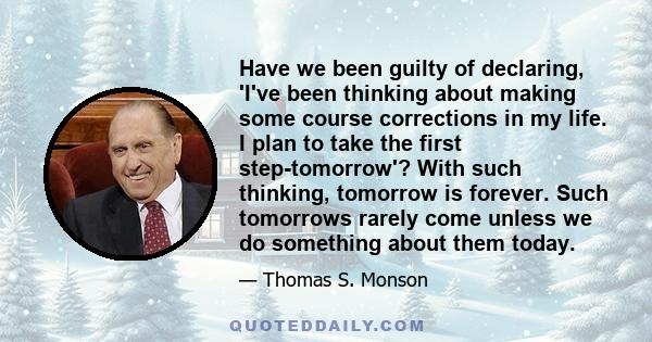 Have we been guilty of declaring, 'I've been thinking about making some course corrections in my life. I plan to take the first step-tomorrow'? With such thinking, tomorrow is forever. Such tomorrows rarely come unless