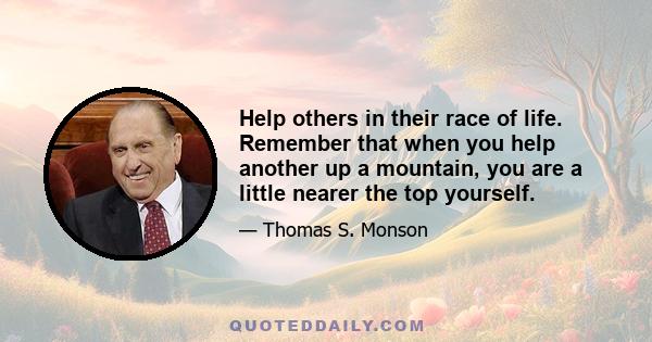 Help others in their race of life. Remember that when you help another up a mountain, you are a little nearer the top yourself.