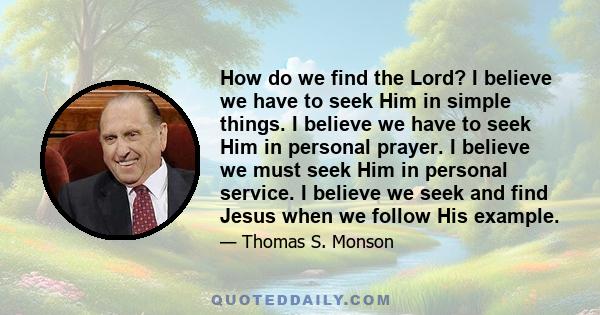 How do we find the Lord? I believe we have to seek Him in simple things. I believe we have to seek Him in personal prayer. I believe we must seek Him in personal service. I believe we seek and find Jesus when we follow