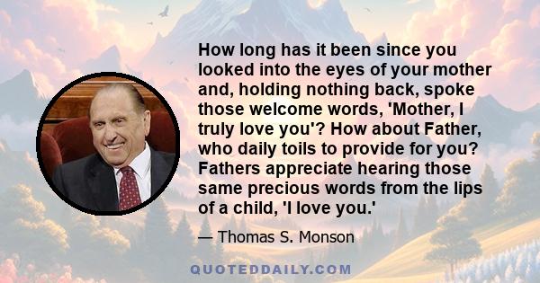 How long has it been since you looked into the eyes of your mother and, holding nothing back, spoke those welcome words, 'Mother, I truly love you'? How about Father, who daily toils to provide for you? Fathers