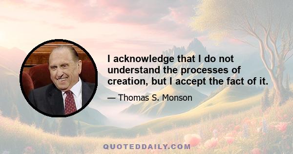 I acknowledge that I do not understand the processes of creation, but I accept the fact of it.