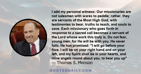 I add my personal witness: Our missionaries are not salesmen with wares to peddle; rather, they are servants of the Most High God, with testimonies to bear, truths to teach, and souls to save. Each missionary who goes